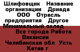 Шлифовщик › Название организации ­ Дриада, ООО › Отрасль предприятия ­ Другое › Минимальный оклад ­ 18 000 - Все города Работа » Вакансии   . Челябинская обл.,Усть-Катав г.